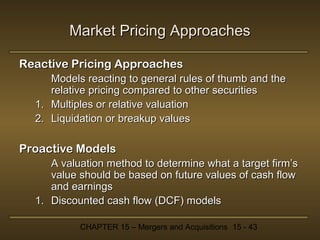 Market Pricing Approaches
Reactive Pricing Approaches
Models reacting to general rules of thumb and the
relative pricing compared to other securities
1. Multiples or relative valuation
2. Liquidation or breakup values

Proactive Models
A valuation method to determine what a target firm’s
value should be based on future values of cash flow
and earnings
1. Discounted cash flow (DCF) models
CHAPTER 15 – Mergers and Acquisitions 15 - 43

 
