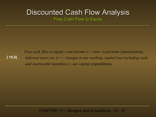 Discounted Cash Flow Analysis
Free Cash Flow to Equity

Free cash flow to equity = net income + / − non − cash items (amortization,
[ 15-2]

deferred taxes, etc.) + / − changes in net working capital (not including cash
and marketable securities ) − net capital expenditures

CHAPTER 15 – Mergers and Acquisitions 15 - 47

 