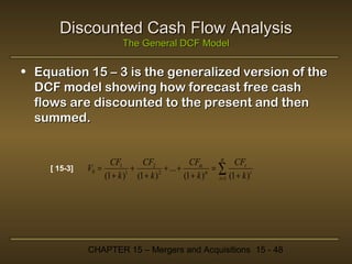 Discounted Cash Flow Analysis
The General DCF Model

• Equation 15 – 3 is the generalized version of the
DCF model showing how forecast free cash
flows are discounted to the present and then
summed.

[ 15-3]

α
CFα
CFt
CF1
CF2
V0 =
+
+ ... +
=∑
(1 + k )1 (1 + k ) 2
(1 + k )α t =1 (1 + k ) t

CHAPTER 15 – Mergers and Acquisitions 15 - 48

 