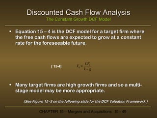 Discounted Cash Flow Analysis
The Constant Growth DCF Model

• Equation 15 – 4 is the DCF model for a target firm where
the free cash flows are expected to grow at a constant
rate for the foreseeable future.

[ 15-4]

V0 =

CF1
k−g

• Many target firms are high growth firms and so a multistage model may be more appropriate.
(See Figure 15 -3 on the following slide for the DCF Valuation Framework.)

CHAPTER 15 – Mergers and Acquisitions 15 - 49

 