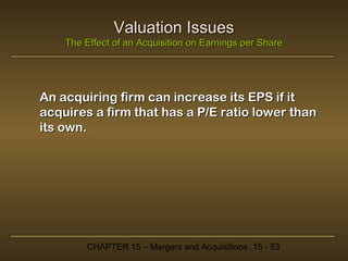 Valuation Issues
The Effect of an Acquisition on Earnings per Share

An acquiring firm can increase its EPS if it
acquires a firm that has a P/E ratio lower than
its own.

CHAPTER 15 – Mergers and Acquisitions 15 - 53

 