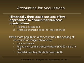 Accounting for Acquisitions
Historically firms could use one of two
approaches to account for business
combinations
1. Purchase method and
2. Pooling-of-interest method (no longer allowed)

While more popular in other countries, the pooling of
interest is no longer allowed by:
•
•
•

CICA in Canada
Financial Accounting Standards Board (FASB) in the U.S.
and
Internal Accounting Standards Board (IASB)
CHAPTER 15 – Mergers and Acquisitions 15 - 55

 