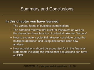 Summary and Conclusions
In this chapter you have learned:
– The various forms of business combinations
– The common motives that exist for takeovers as well as
the desirable characteristics of potential takeover “targets”
– How to evaluate a potential takeover candidate using the
multiples approach and using discounted cash flow
analysis
– How acquisitions should be accounted for in the financial
statements including the impact that acquisitions can have
on EPS.

CHAPTER 15 – Mergers and Acquisitions 15 - 60

 
