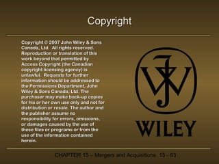 Copyright
Copyright © 2007 John Wiley & Sons
Canada, Ltd. All rights reserved.
Reproduction or translation of this
work beyond that permitted by
Access Copyright (the Canadian
copyright licensing agency) is
unlawful. Requests for further
information should be addressed to
the Permissions Department, John
Wiley & Sons Canada, Ltd. The
purchaser may make back-up copies
for his or her own use only and not for
distribution or resale. The author and
the publisher assume no
responsibility for errors, omissions,
or damages caused by the use of
these files or programs or from the
use of the information contained
herein.

CHAPTER 15 – Mergers and Acquisitions 15 - 63

 