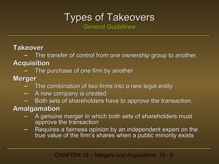 Types of Takeovers
General Guidelines

Takeover
–

The transfer of control from one ownership group to another.

Acquisition
–

The purchase of one firm by another

Merger
–
–
–

The combination of two firms into a new legal entity
A new company is created
Both sets of shareholders have to approve the transaction.

Amalgamation
–
–

A genuine merger in which both sets of shareholders must
approve the transaction
Requires a fairness opinion by an independent expert on the
true value of the firm’s shares when a public minority exists
CHAPTER 15 – Mergers and Acquisitions 15 - 8

 