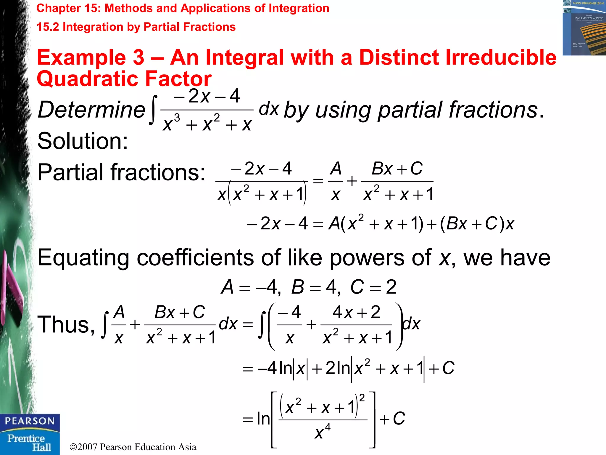 ©2007 Pearson Education Asia
Chapter 15: Methods and Applications of Integration
15.2 Integration by Partial Fractions
Example 3 – An Integral with a Distinct Irreducible
Quadratic Factor
Determine by using partial fractions.
Solution:
Partial fractions:
Equating coefficients of like powers of x, we have
Thus,
dx
xxx
x
∫ ++
−− 42
23
( )
xCBxxxAx
xx
CBx
x
A
xxx
x
)()1(42
11
42
2
22
++++=−−
++
+
+=
++
−−
2,4,4 ==−= CBA
( ) C
x
xx
Cxxx
dx
xx
x
x
dx
xx
CBx
x
A
+







 ++
=
++++−=






++
+
+
−
=
++
+
+ ∫∫
4
22
2
22
1
ln
1ln2ln4
1
244
1
 