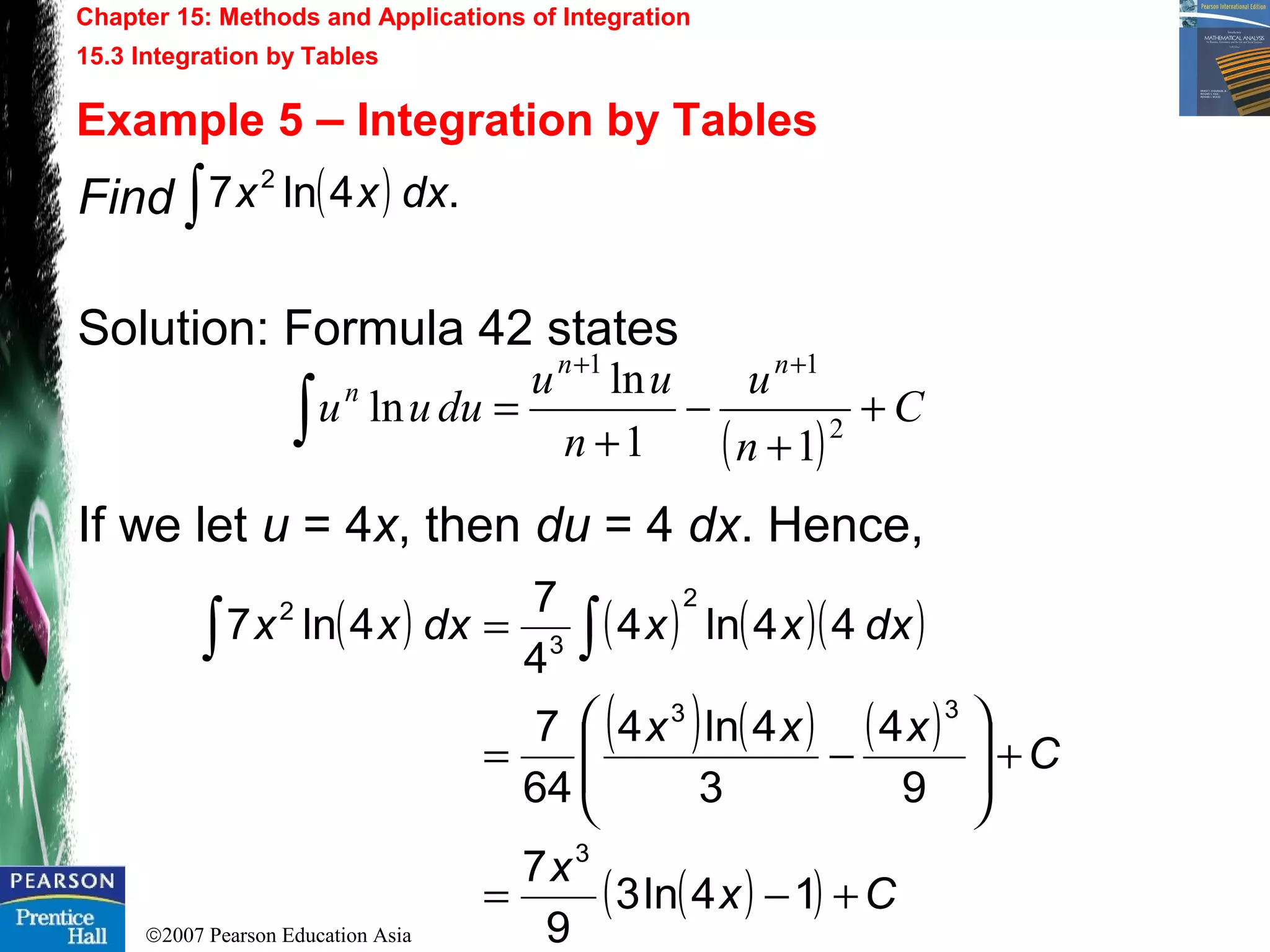 ©2007 Pearson Education Asia
Chapter 15: Methods and Applications of Integration
15.3 Integration by Tables
Example 5 – Integration by Tables
Find
Solution: Formula 42 states
If we let u = 4x, then du = 4 dx. Hence,
( ) .4ln7 2
dxxx∫
( )
C
n
u
n
uu
duuu
nn
n
+
+
−
+
=
++
∫ 2
11
11
ln
ln
( ) ( ) ( )( )
( ) ( ) ( )
( )( ) Cx
x
C
xxx
dxxxdxxx
+−=
+







−=
= ∫∫
14ln3
9
7
9
4
3
4ln4
64
7
44ln4
4
7
4ln7
3
33
2
3
2
 
