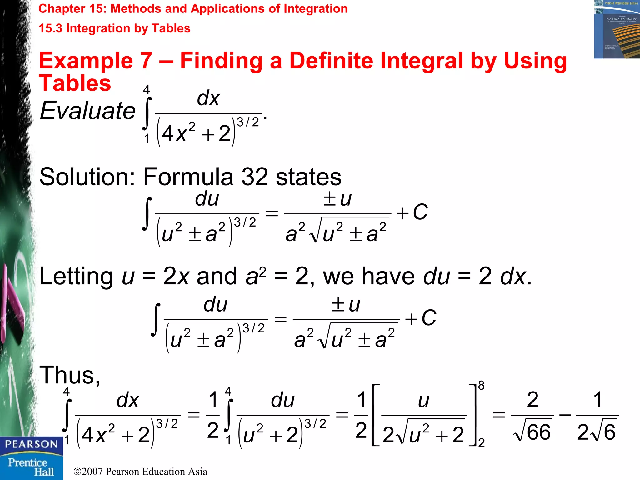 ©2007 Pearson Education Asia
Chapter 15: Methods and Applications of Integration
15.3 Integration by Tables
Example 7 – Finding a Definite Integral by Using
Tables
Evaluate
Solution: Formula 32 states
Letting u = 2x and a2
= 2, we have du = 2 dx.
Thus,
( )
.
24
4
1
2/32∫ +x
dx
( )
C
aua
u
au
du
+
±
±
=
±
∫ 2222/322
( )
C
aua
u
au
du
+
±
±
=
±
∫ 2222/322
( ) ( ) 62
1
66
2
222
1
22
1
24
8
2
2
4
1
2/32
4
1
2/32
−=





+
=
+
=
+
∫∫ u
u
u
du
x
dx
 