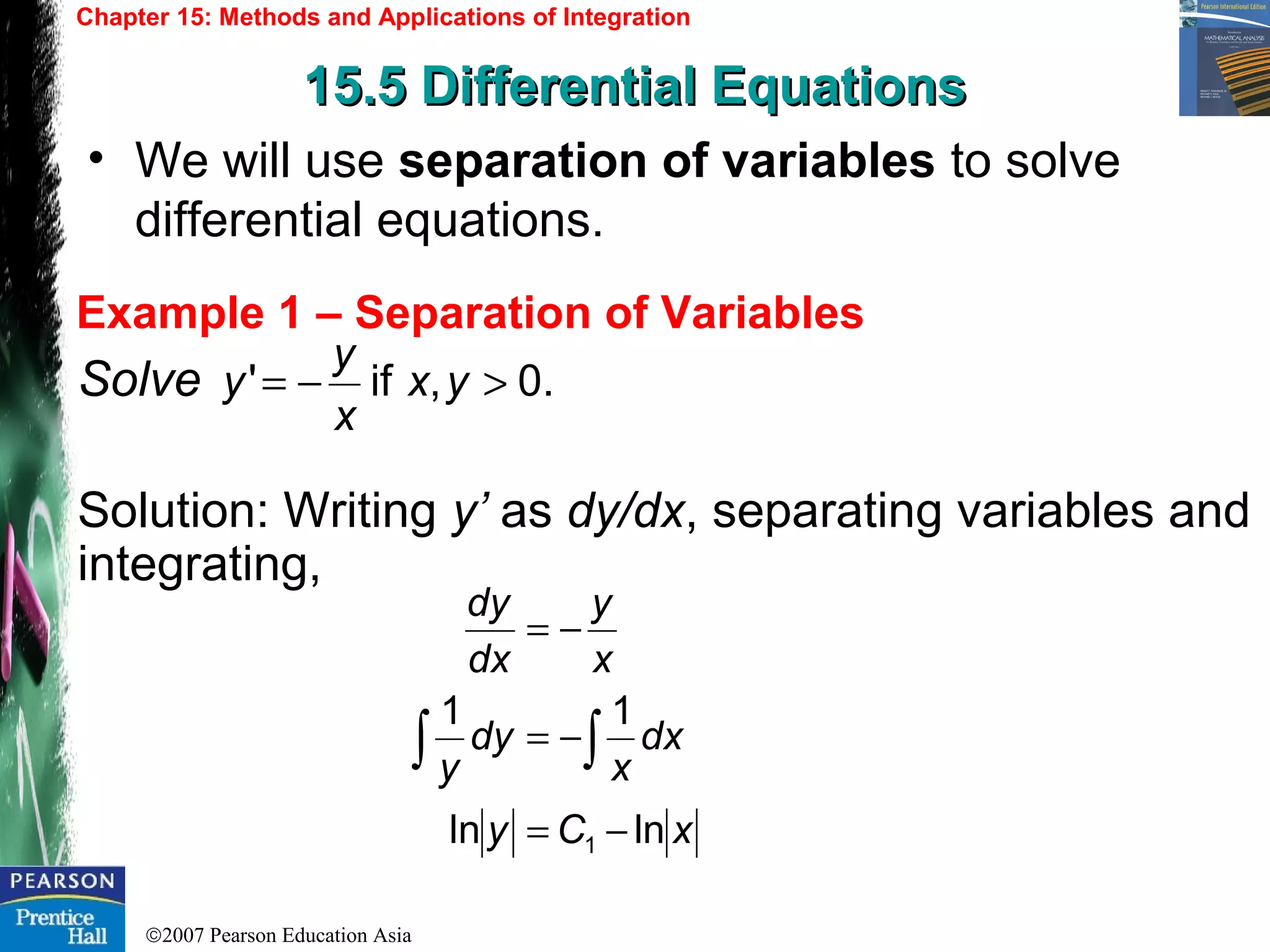 ©2007 Pearson Education Asia
Chapter 15: Methods and Applications of Integration
15.5 Differential Equations15.5 Differential Equations
Example 1 – Separation of Variables
• We will use separation of variables to solve
differential equations.
Solve
Solution: Writing y’ as dy/dx, separating variables and
integrating,
.0,if' >−= yx
x
y
y
xCy
dx
x
dy
y
x
y
dx
dy
lnln
11
1 −=
−=
−=
∫∫
 