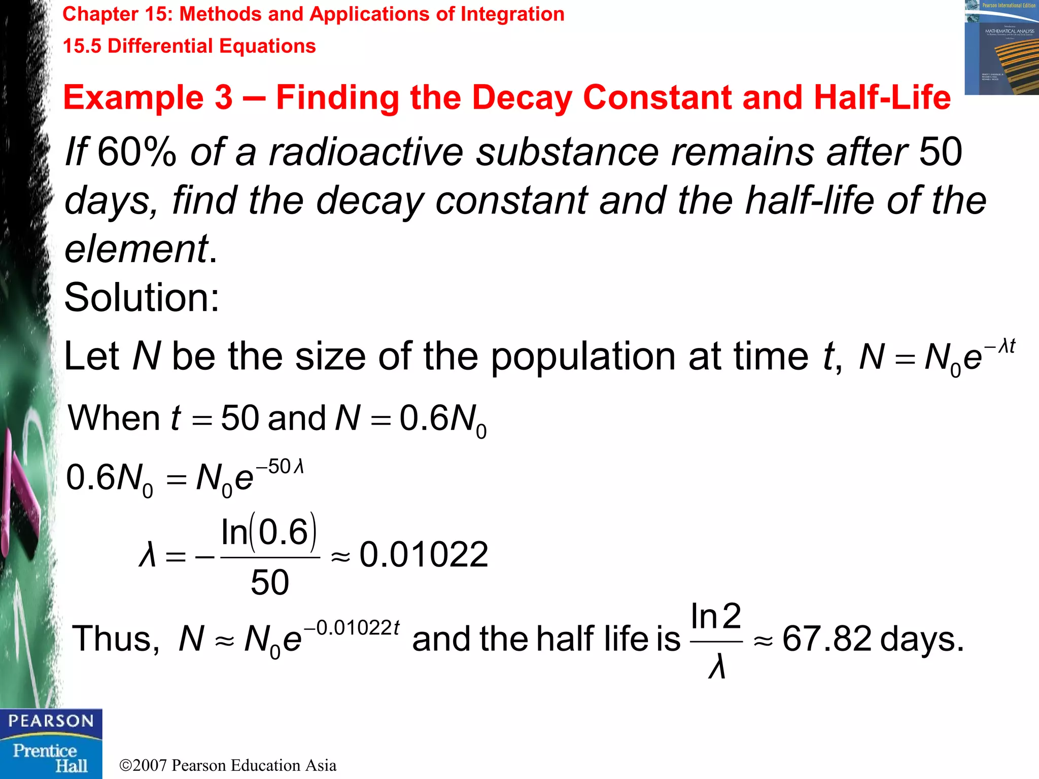 ©2007 Pearson Education Asia
Chapter 15: Methods and Applications of Integration
15.5 Differential Equations
Example 3 – Finding the Decay Constant and Half-Life
If 60% of a radioactive substance remains after 50
days, find the decay constant and the half-life of the
element.
Solution:
Let N be the size of the population at time t, tλ
eNN −
= 0
( ) 01022.0
50
6.0ln
6.0
6.0and50When
50
00
0
≈−=
=
==
−
λ
eNN
NNt
λ
days.82.67
2ln
islifehalftheandThus, 01022.0
0 ≈≈ −
λ
eNN t
 