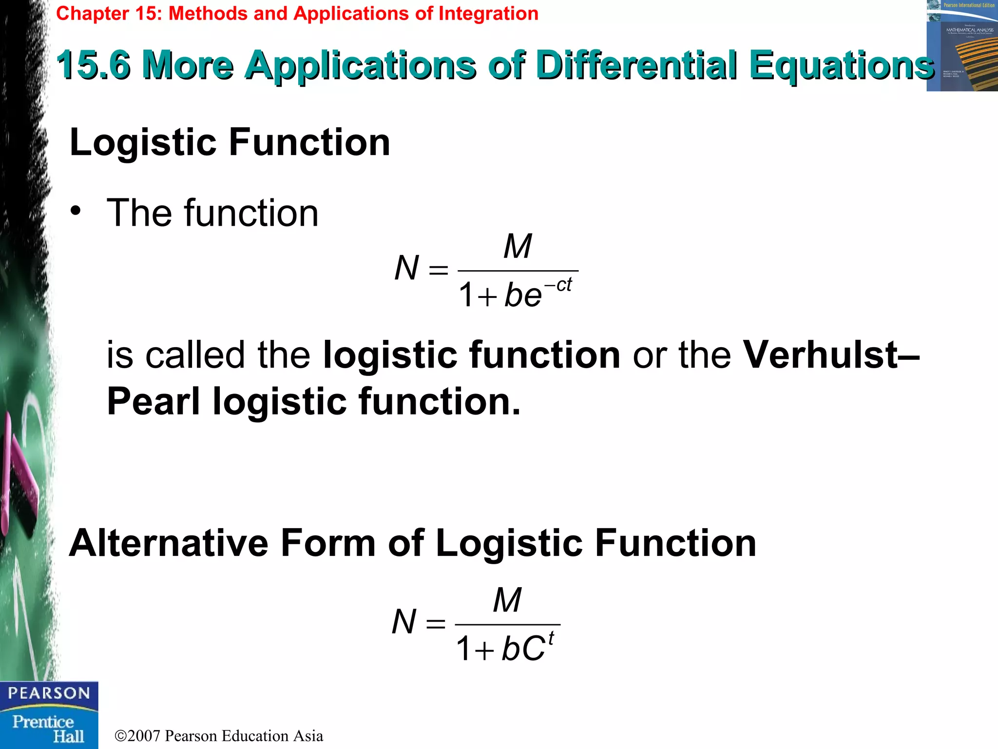 ©2007 Pearson Education Asia
Chapter 15: Methods and Applications of Integration
15.6 More Applications of Differential Equations15.6 More Applications of Differential Equations
Logistic Function
• The function
is called the logistic function or the Verhulst–
Pearl logistic function.
Alternative Form of Logistic Function
ct
be
M
N −
+
=
1
t
bC
M
N
+
=
1
 
