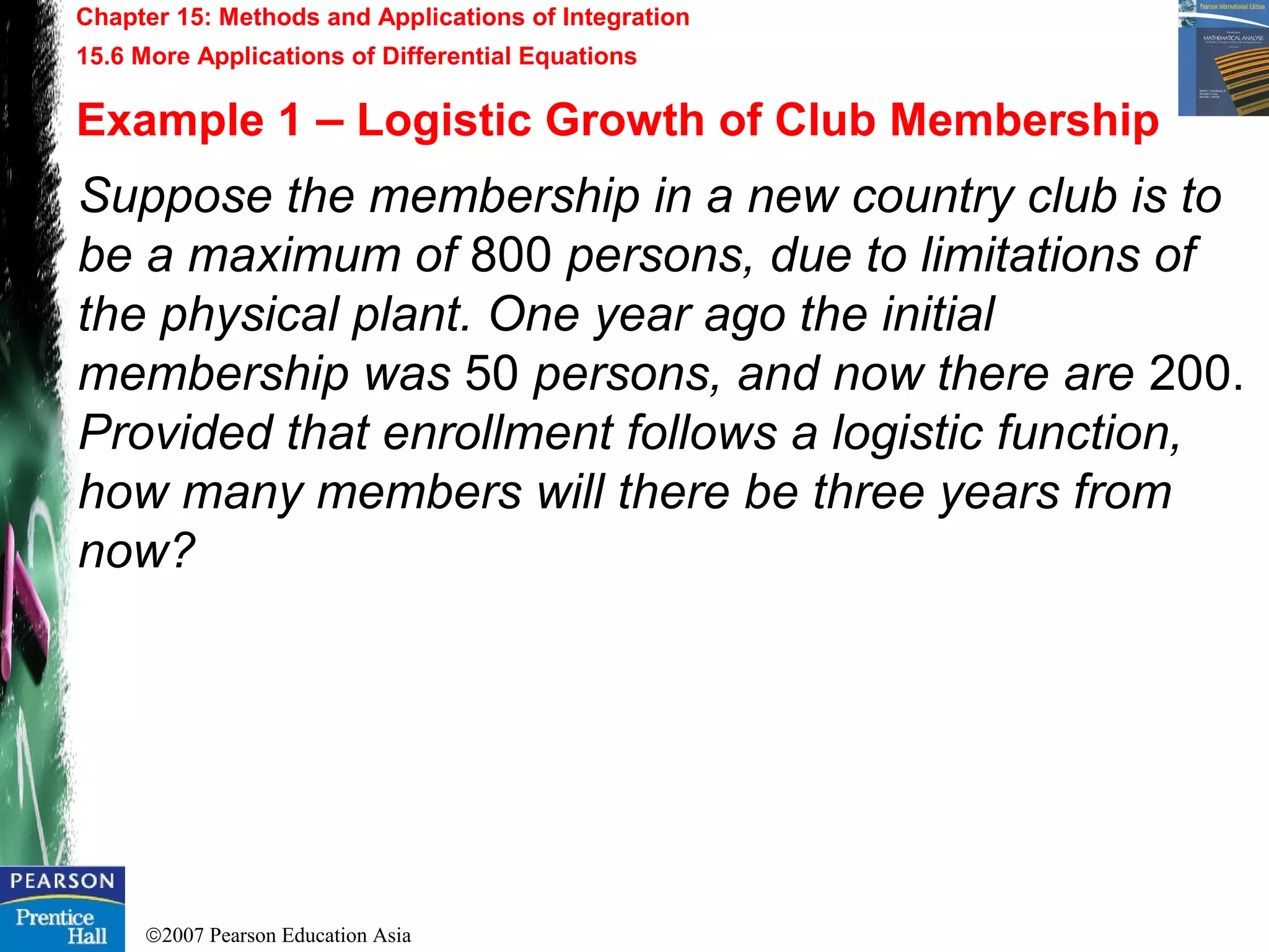 ©2007 Pearson Education Asia
Chapter 15: Methods and Applications of Integration
15.6 More Applications of Differential Equations
Example 1 – Logistic Growth of Club Membership
Suppose the membership in a new country club is to
be a maximum of 800 persons, due to limitations of
the physical plant. One year ago the initial
membership was 50 persons, and now there are 200.
Provided that enrollment follows a logistic function,
how many members will there be three years from
now?
 