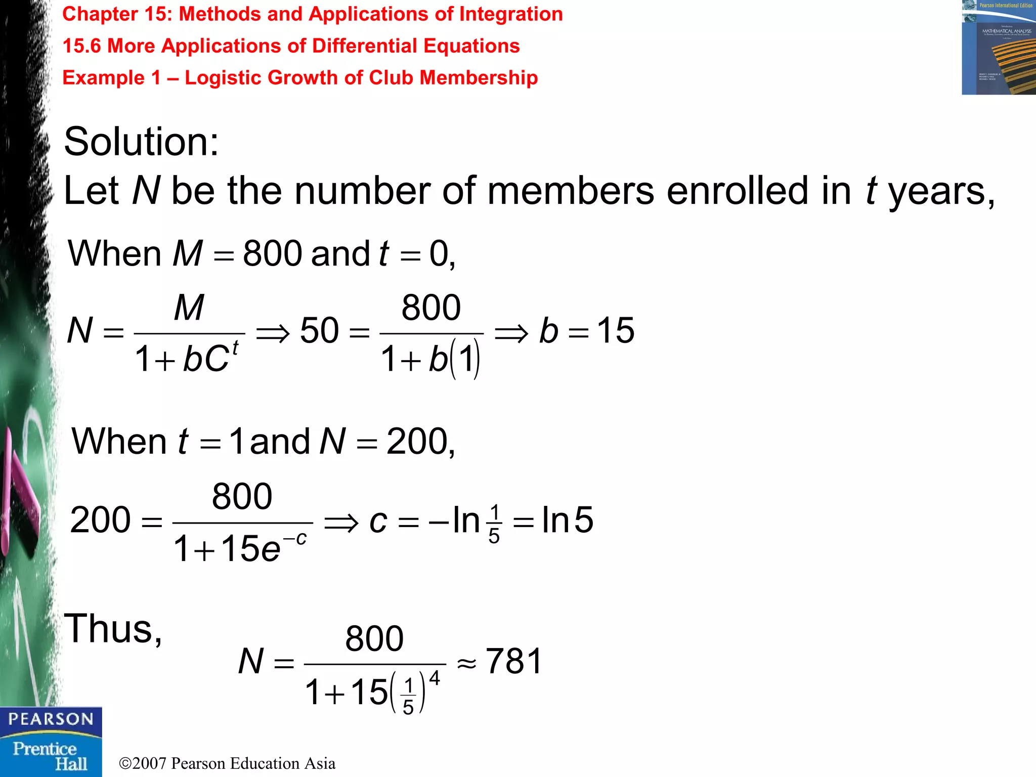 ©2007 Pearson Education Asia
Chapter 15: Methods and Applications of Integration
15.6 More Applications of Differential Equations
Example 1 – Logistic Growth of Club Membership
Solution:
Let N be the number of members enrolled in t years,
Thus,
( )
15
11
800
50
1
,0and800When
=⇒
+
=⇒
+
=
==
b
bbC
M
N
tM
t
5lnln
151
800
200
,200and1When
5
1
=−=⇒
+
=
==
−
c
e
Nt
c
( )
781
151
800
4
5
1
≈
+
=N
 