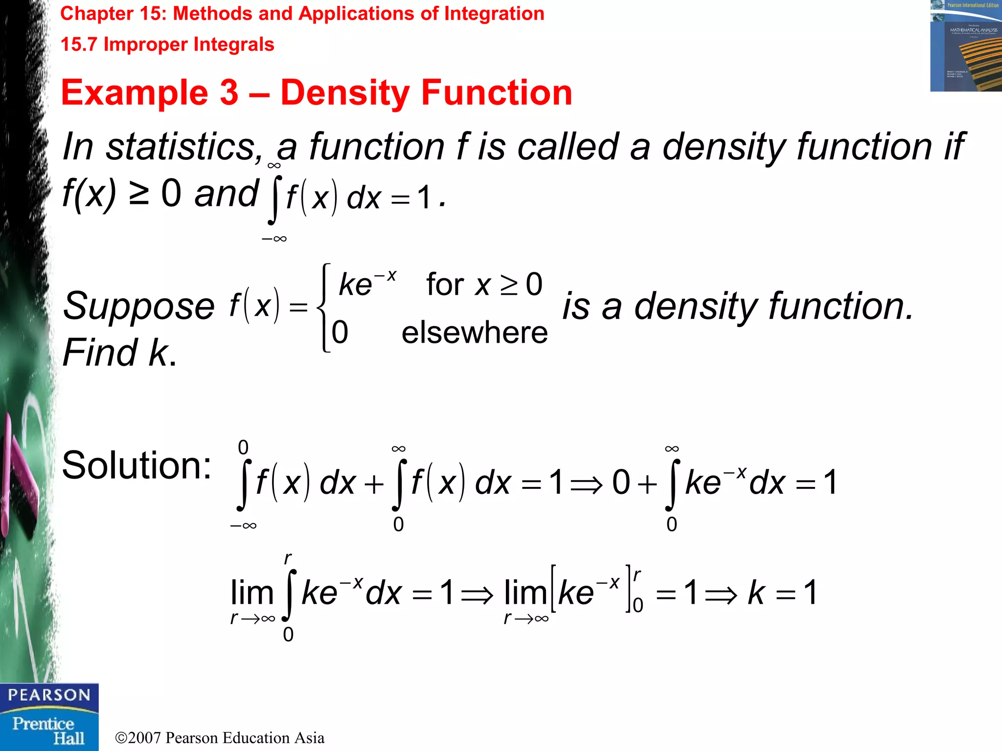 ©2007 Pearson Education Asia
Chapter 15: Methods and Applications of Integration
15.7 Improper Integrals
Example 3 – Density Function
In statistics, a function f is called a density function if
f(x) ≥ 0 and .
Suppose is a density function.
Find k.
Solution:
( ) 1=∫
∞
∞−
dxxf
( )


 ≥
=
−
elsewhere0
0for xke
xf
x
( ) ( )
[ ] 11lim1lim
101
0
0
00
0
=⇒=⇒=
=+⇒=+
−
∞→
−
∞→
∞
−
∞
∞−
∫
∫∫∫
kkedxke
dxkedxxfdxxf
rx
r
r
x
r
x
 