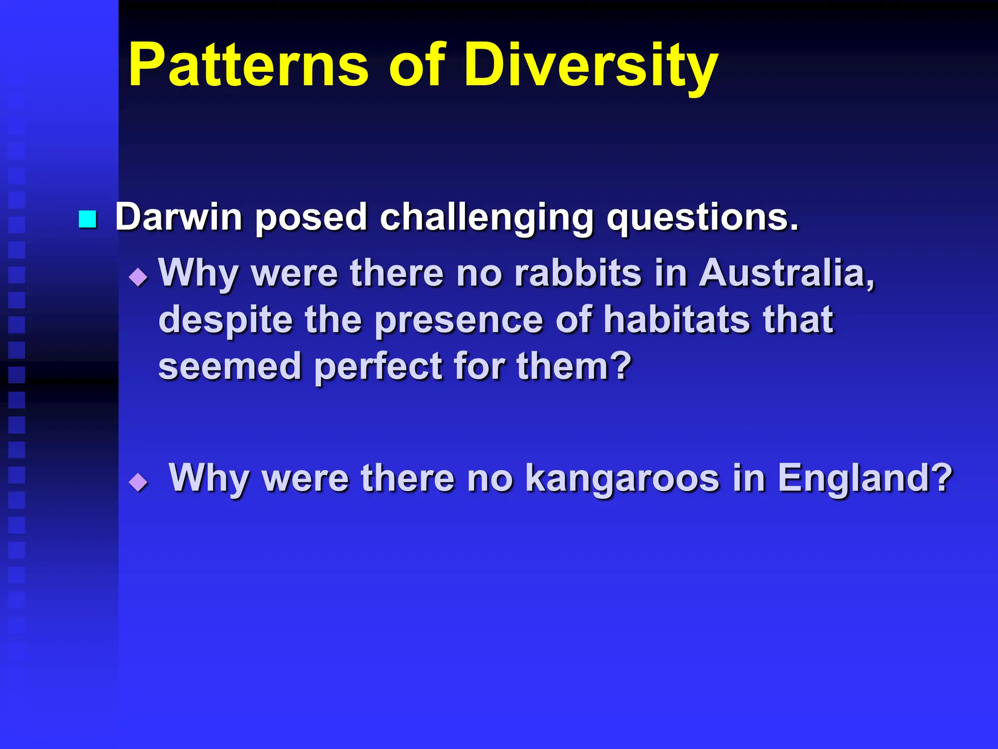 Patterns of Diversity
 Darwin posed challenging questions.
 Why were there no rabbits in Australia,
despite the presence of habitats that
seemed perfect for them?
 Why were there no kangaroos in England?
 