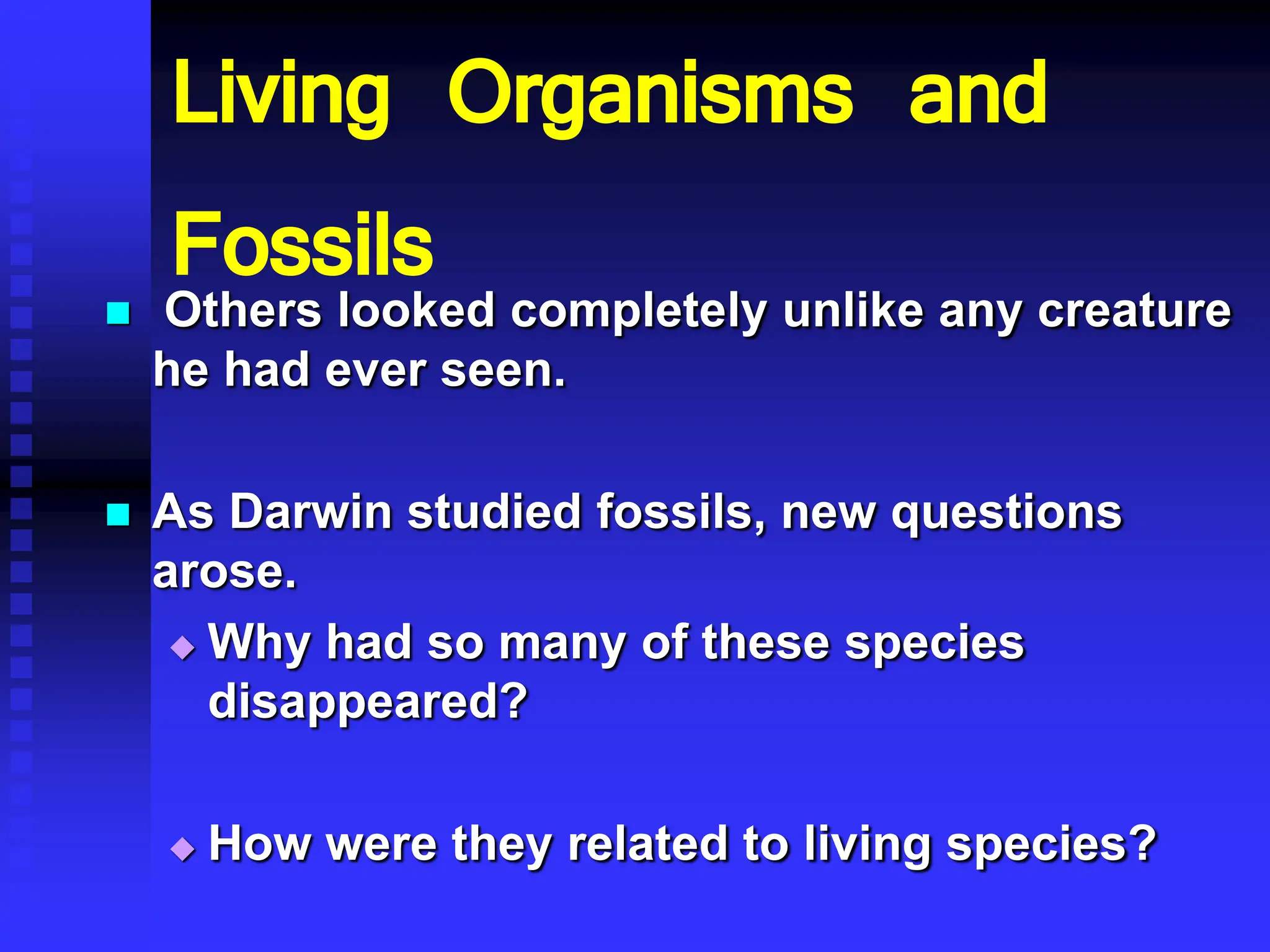 Living Organisms and
Fossils
 Others looked completely unlike any creature
he had ever seen.
 As Darwin studied fossils, new questions
arose.
 Why had so many of these species
disappeared?
 How were they related to living species?
 