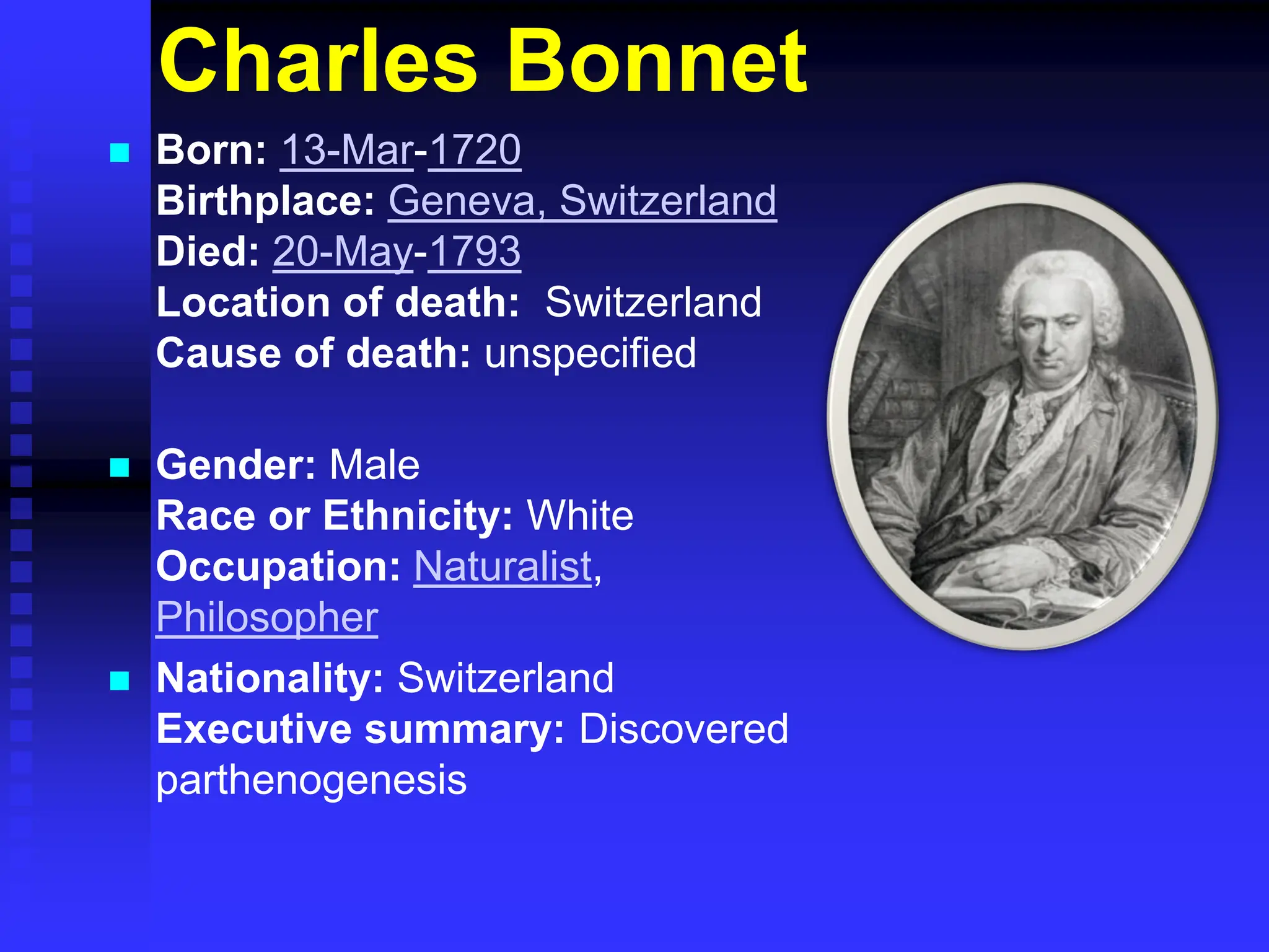 Charles Bonnet
 Born: 13-Mar-1720
Birthplace: Geneva, Switzerland
Died: 20-May-1793
Location of death: Switzerland
Cause of death: unspecified
 Gender: Male
Race or Ethnicity: White
Occupation: Naturalist,
Philosopher
 Nationality: Switzerland
Executive summary: Discovered
parthenogenesis
 