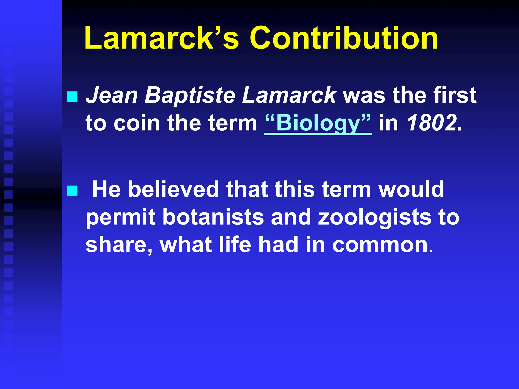 Lamarck’s Contribution
 Jean Baptiste Lamarck was the first
to coin the term “Biology” in 1802.
 He believed that this term would
permit botanists and zoologists to
share, what life had in common.
 