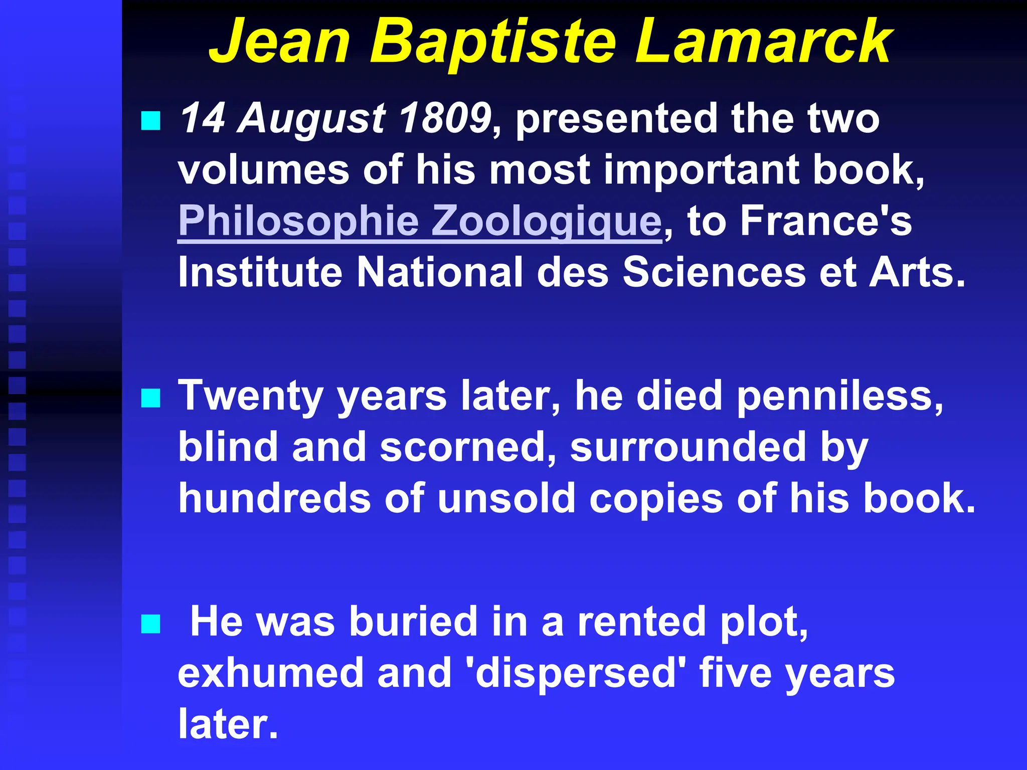 Jean Baptiste Lamarck
 14 August 1809, presented the two
volumes of his most important book,
Philosophie Zoologique, to France's
Institute National des Sciences et Arts.
 Twenty years later, he died penniless,
blind and scorned, surrounded by
hundreds of unsold copies of his book.
 He was buried in a rented plot,
exhumed and 'dispersed' five years
later.
 