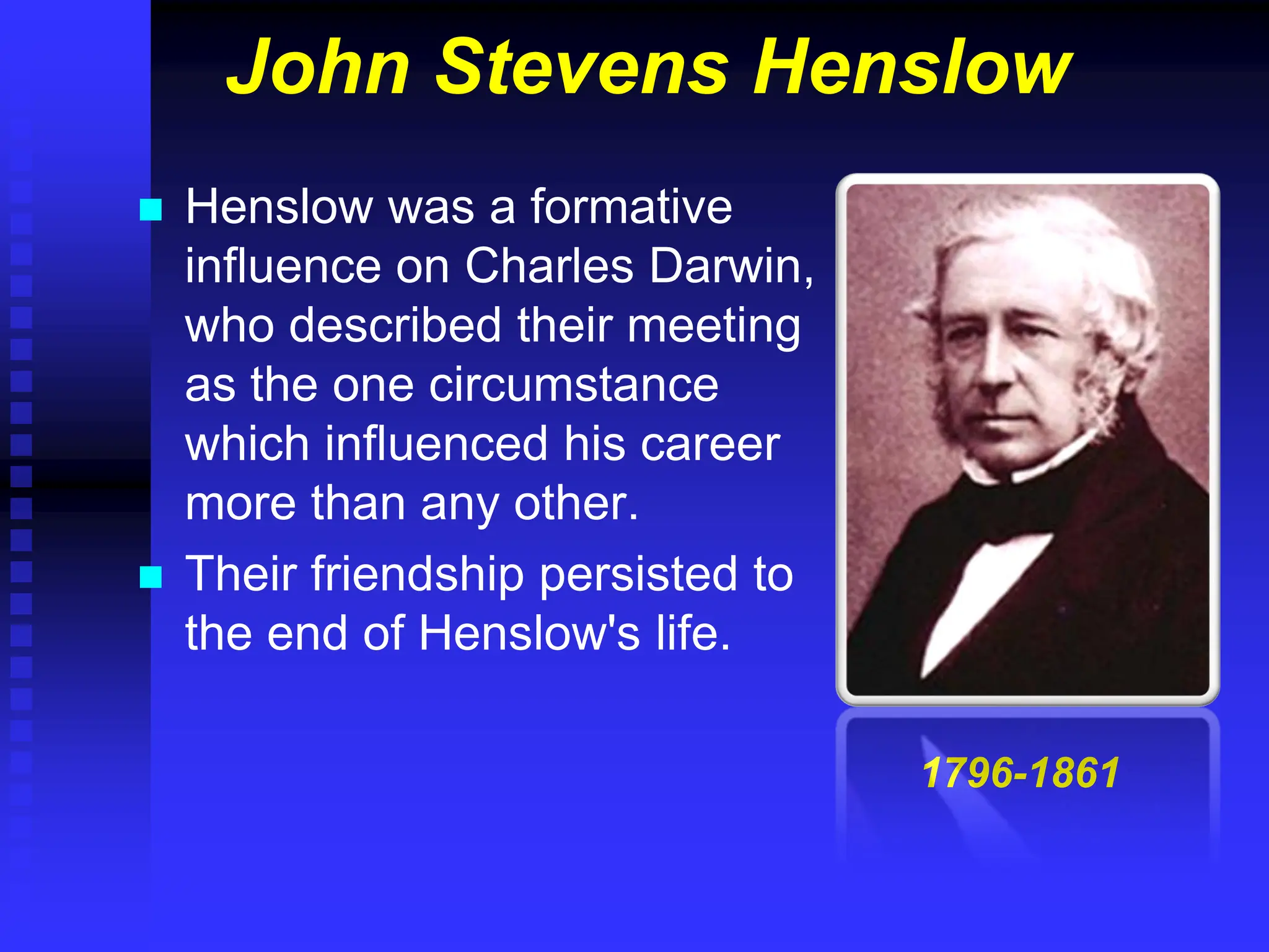 John Stevens Henslow
 Henslow was a formative
influence on Charles Darwin,
who described their meeting
as the one circumstance
which influenced his career
more than any other.
 Their friendship persisted to
the end of Henslow's life.
1796-1861
 