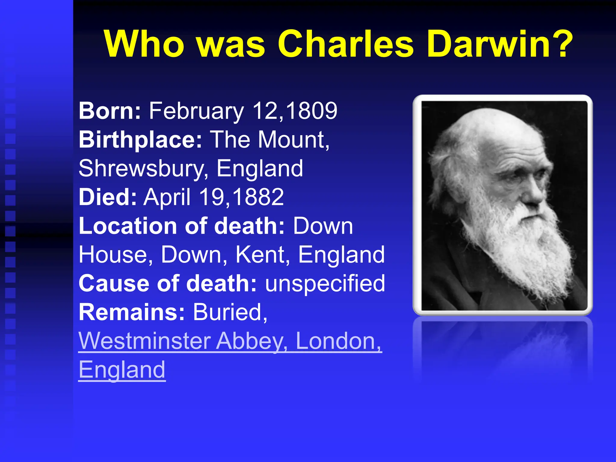 Who was Charles Darwin?
Born: February 12,1809
Birthplace: The Mount,
Shrewsbury, England
Died: April 19,1882
Location of death: Down
House, Down, Kent, England
Cause of death: unspecified
Remains: Buried,
Westminster Abbey, London,
England
 