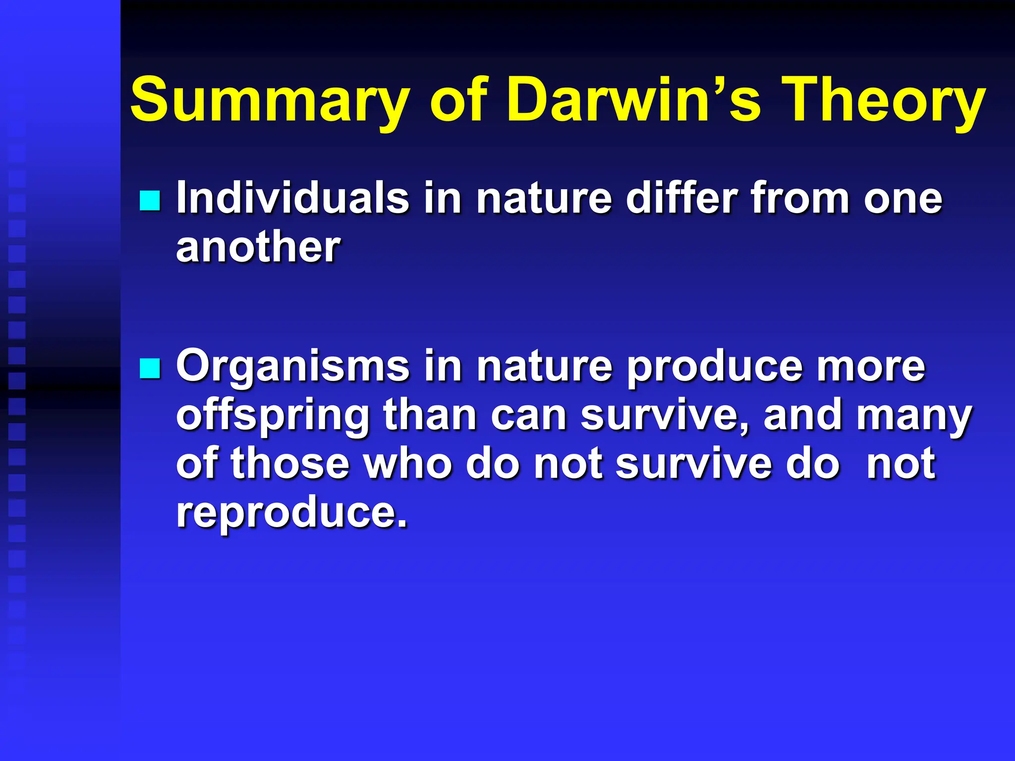 Summary of Darwin’s Theory
 Individuals in nature differ from one
another
 Organisms in nature produce more
offspring than can survive, and many
of those who do not survive do not
reproduce.
 