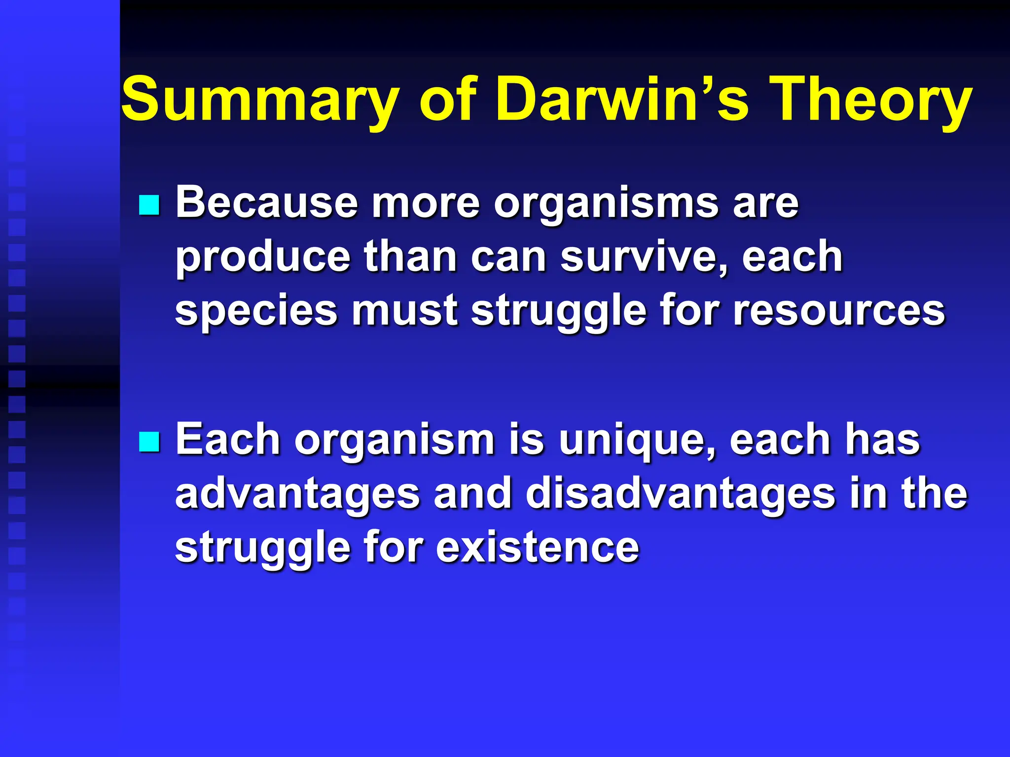 Summary of Darwin’s Theory
 Because more organisms are
produce than can survive, each
species must struggle for resources
 Each organism is unique, each has
advantages and disadvantages in the
struggle for existence
 