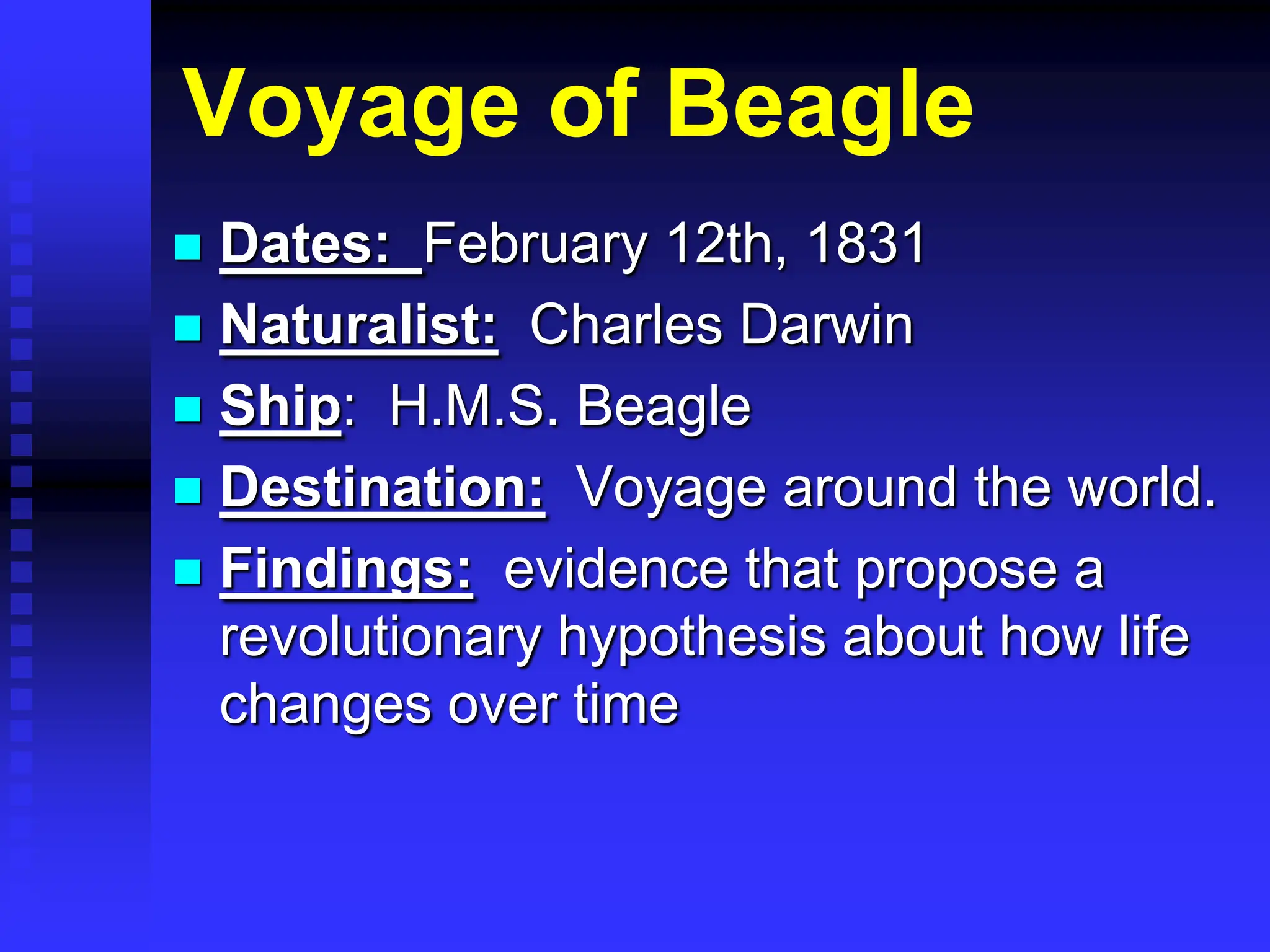 Voyage of Beagle
 Dates: February 12th, 1831
 Naturalist: Charles Darwin
 Ship: H.M.S. Beagle
 Destination: Voyage around the world.
 Findings: evidence that propose a
revolutionary hypothesis about how life
changes over time
 