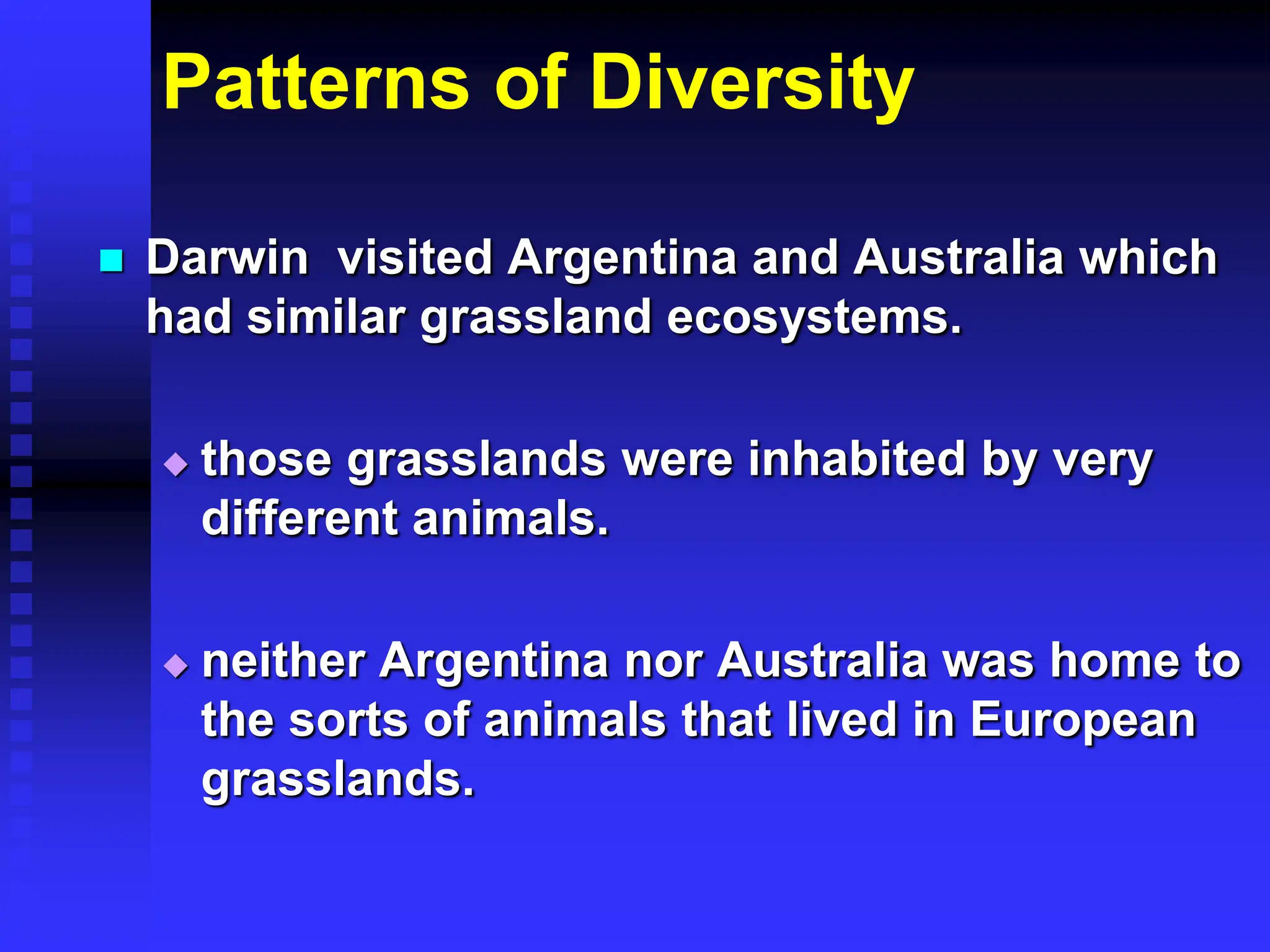 Patterns of Diversity
 Darwin visited Argentina and Australia which
had similar grassland ecosystems.
 those grasslands were inhabited by very
different animals.
 neither Argentina nor Australia was home to
the sorts of animals that lived in European
grasslands.
 