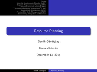 Outline
Material Requirements Planning (MRP)
Capacity Requirements Planning (CRP)
Enterprise Resource Planning (ERP)
Customer Relationship Management (CRM)
Supply Chain Management (SCM)
Product Life-Cycle Management (PLM)
Connectivity, Integration, and Services
Resource Planning
Semih G¨um¨u¸sba¸s
Marmara University
December 13, 2015
Semih G¨um¨u¸sba¸s Resource Planning
 