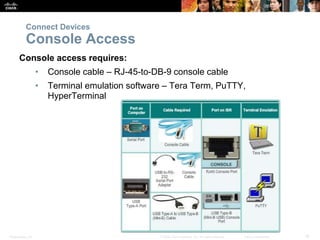 Presentation_ID 18© 2008 Cisco Systems, Inc. All rights reserved. Cisco Confidential
Console access requires:
• Console cable – RJ-45-to-DB-9 console cable
• Terminal emulation software – Tera Term, PuTTY,
HyperTerminal
Connect Devices
Console Access
 