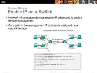 Presentation_ID 19© 2008 Cisco Systems, Inc. All rights reserved. Cisco Confidential
 Network infrastructure devices require IP addresses to enable
remote management.
 On a switch, the management IP address is assigned on a
virtual interface.
Connect Devices
Enable IP on a Switch
 