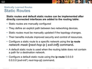 Presentation_ID 44© 2008 Cisco Systems, Inc. All rights reserved. Cisco Confidential
Statically Learned Routes
Static Routes
Static routes and default static routes can be implemented after
directly connected interfaces are added to the routing table:
 Static routes are manually configured
 They define an explicit path between two networking devices.
 Static routes must be manually updated if the topology changes.
 Their benefits include improved security and control of resources.
 Configure a static route to a specific network using the ip route
network mask {next-hop-ip | exit-intf} command.
 A default static route is used when the routing table does not contain
a path for a destination network.
 Configure a default static route using the ip route 0.0.0.0
0.0.0.0 {exit-intf | next-hop-ip} command.
 