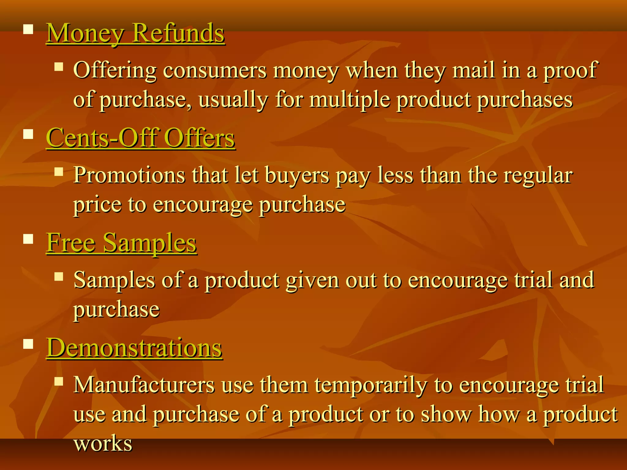  Money RefundsMoney Refunds
 Offering consumers money when they mail in a proofOffering consumers money when they mail in a proof
of purchase, usually for multiple product purchasesof purchase, usually for multiple product purchases
 Cents-Off OffersCents-Off Offers
 Promotions that let buyers pay less than the regularPromotions that let buyers pay less than the regular
price to encourage purchaseprice to encourage purchase
 Free SamplesFree Samples
 Samples of a product given out to encourage trial andSamples of a product given out to encourage trial and
purchasepurchase
 DemonstrationsDemonstrations
 Manufacturers use them temporarily to encourage trialManufacturers use them temporarily to encourage trial
use and purchase of a product or to show how a productuse and purchase of a product or to show how a product
worksworks
 