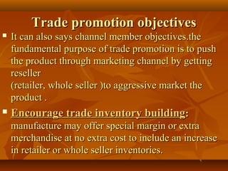 Trade promotion objectivesTrade promotion objectives
 It can also says channel member objectives.theIt can also says channel member objectives.the
fundamental purpose of trade promotion is to pushfundamental purpose of trade promotion is to push
the product through marketing channel by gettingthe product through marketing channel by getting
resellerreseller
(retailer, whole seller )to aggressive market the(retailer, whole seller )to aggressive market the
product .product .
 Encourage trade inventory buildingEncourage trade inventory building::
manufacture may offer special margin or extramanufacture may offer special margin or extra
merchandise at no extra cost to include an increasemerchandise at no extra cost to include an increase
in retailer or whole seller inventories.in retailer or whole seller inventories.
 