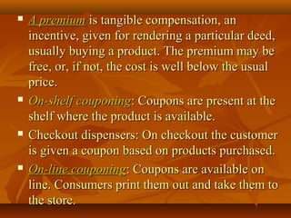 A premiumA premium is tangible compensation, anis tangible compensation, an
incentive, given for rendering a particular deed,incentive, given for rendering a particular deed,
usually buying a product. The premium may beusually buying a product. The premium may be
free, or, if not, the cost is well below the usualfree, or, if not, the cost is well below the usual
price.price.
 On-shelf couponingOn-shelf couponing: Coupons are present at the: Coupons are present at the
shelf where the product is available.shelf where the product is available.
 Checkout dispensers: On checkout the customerCheckout dispensers: On checkout the customer
is given a coupon based on products purchased.is given a coupon based on products purchased.
 On-line couponingOn-line couponing: Coupons are available on: Coupons are available on
line. Consumers print them out and take them toline. Consumers print them out and take them to
the store.the store.
 