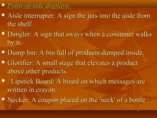  Point-of-sale displays:Point-of-sale displays:
 Aisle interrupter: A sign the juts into the aisle fromAisle interrupter: A sign the juts into the aisle from
the shelf.the shelf.
 Dangler: A sign that sways when a consumer walksDangler: A sign that sways when a consumer walks
by it.by it.
 Dump bin: A bin full of products dumped inside.Dump bin: A bin full of products dumped inside.
 Glorifier: A small stage that elevates a productGlorifier: A small stage that elevates a product
above other products.above other products.
 . Lipstick Board: A board on which messages are. Lipstick Board: A board on which messages are
written in crayon.written in crayon.
 Necker: A coupon placed on the 'neck' of a bottle.Necker: A coupon placed on the 'neck' of a bottle.
 