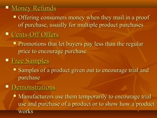  Money RefundsMoney Refunds
 Offering consumers money when they mail in a proofOffering consumers money when they mail in a proof
of purchase, usually for multiple product purchasesof purchase, usually for multiple product purchases
 Cents-Off OffersCents-Off Offers
 Promotions that let buyers pay less than the regularPromotions that let buyers pay less than the regular
price to encourage purchaseprice to encourage purchase
 Free SamplesFree Samples
 Samples of a product given out to encourage trial andSamples of a product given out to encourage trial and
purchasepurchase
 DemonstrationsDemonstrations
 Manufacturers use them temporarily to encourage trialManufacturers use them temporarily to encourage trial
use and purchase of a product or to show how a productuse and purchase of a product or to show how a product
worksworks
 