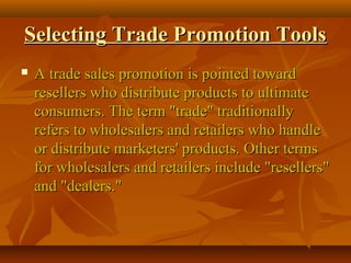 Selecting Trade Promotion ToolsSelecting Trade Promotion Tools
 A trade sales promotion is pointed towardA trade sales promotion is pointed toward
resellers who distribute products to ultimateresellers who distribute products to ultimate
consumers. The term "trade" traditionallyconsumers. The term "trade" traditionally
refers to wholesalers and retailers who handlerefers to wholesalers and retailers who handle
or distribute marketers' products. Other termsor distribute marketers' products. Other terms
for wholesalers and retailers include "resellers"for wholesalers and retailers include "resellers"
and "dealers."and "dealers."
 