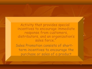 Activity that provides special incentives to encourage immediate
response from customers, distributors, and an organization’s
sales force.”
Sales Promotion consists of short-term
incentives to encourage the purchase or
sales of a product.
Activity that provides special
incentives to encourage immediate
response from customers,
distributors, and an organization’s
sales force.”
Sales Promotion consists of short-
term incentives to encourage the
purchase or sales of a product
 