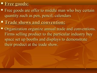  Free goods:Free goods:
 Free goods are offer to middle man who buy certainFree goods are offer to middle man who buy certain
quantity.such as pen, pencil, calendarsquantity.such as pen, pencil, calendars
 Trade shows and convention:Trade shows and convention:
 Organization organize annual trade and conventions.Organization organize annual trade and conventions.
Firms selling product to the particular industry buyFirms selling product to the particular industry buy
space set up booths and displays to demonstratespace set up booths and displays to demonstrate
their product at the trade show.their product at the trade show.
 