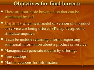 Objectives for final buyers:Objectives for final buyers:
 There are four basic buyer action that can beThere are four basic buyer action that can be
stimulated by S.Pstimulated by S.P
 InquiresInquires:when new model or version of a product:when new model or version of a product
or service are being offered.SP may designed toor service are being offered.SP may designed to
stimulate inquires.stimulate inquires.
 It can be include returning a form, requestingIt can be include returning a form, requesting
additional information about a product or service.additional information about a product or service.
 Managers can generate inquire by offering:Managers can generate inquire by offering:
 Free catalogsFree catalogs
 Mail in coupons for informationMail in coupons for information
 