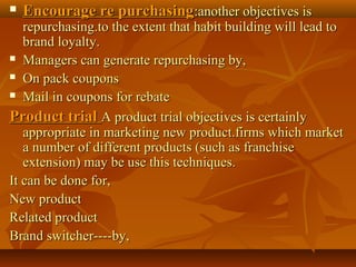  Encourage re purchasingEncourage re purchasing:another objectives is:another objectives is
repurchasing.to the extent that habit building will lead torepurchasing.to the extent that habit building will lead to
brand loyalty.brand loyalty.
 Managers can generate repurchasing by,Managers can generate repurchasing by,
 On pack couponsOn pack coupons
 Mail in coupons for rebateMail in coupons for rebate
Product trialProduct trial A product trial objectives is certainlyA product trial objectives is certainly
appropriate in marketing new product.firms which marketappropriate in marketing new product.firms which market
a number of different products (such as franchisea number of different products (such as franchise
extension) may be use this techniques.extension) may be use this techniques.
It can be done for,It can be done for,
New productNew product
Related productRelated product
Brand switcher----by,Brand switcher----by,
 