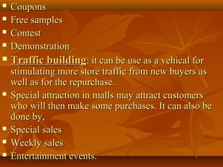  CouponsCoupons
 Free samplesFree samples
 ContestContest
 DemonstrationDemonstration
 Traffic buildingTraffic building: it can be use as a vehical for: it can be use as a vehical for
stimulating more store traffic from new buyers asstimulating more store traffic from new buyers as
well as for the repurchase.well as for the repurchase.
 Special attraction in malls may attract customersSpecial attraction in malls may attract customers
who will then make some purchases. It can also bewho will then make some purchases. It can also be
done by,done by,
 Special salesSpecial sales
 Weekly salesWeekly sales
 Entertainment events.Entertainment events.
 