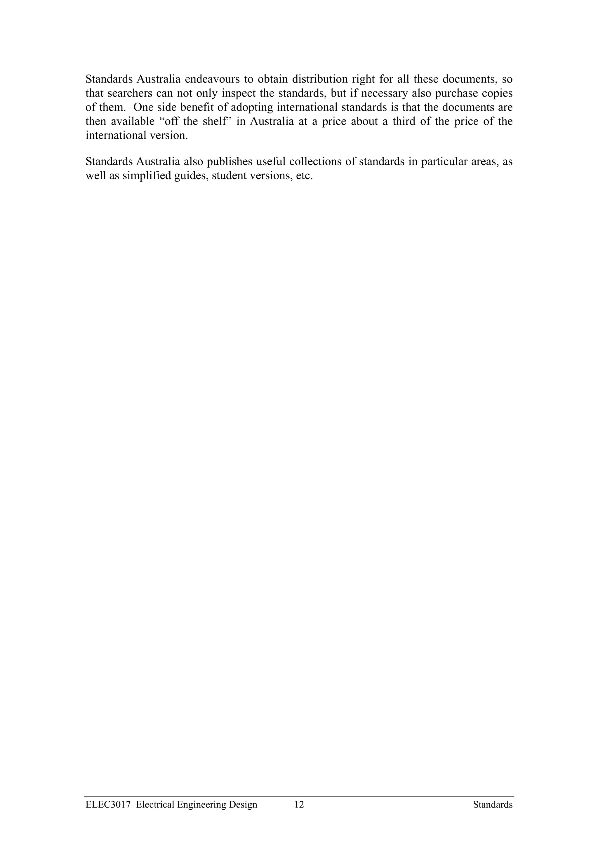 Standards Australia endeavours to obtain distribution right for all these documents, so
that searchers can not only inspect the standards, but if necessary also purchase copies
of them. One side benefit of adopting international standards is that the documents are
then available “off the shelf” in Australia at a price about a third of the price of the
international version.

Standards Australia also publishes useful collections of standards in particular areas, as
well as simplified guides, student versions, etc.




ELEC3017 Electrical Engineering Design     12                                    Standards
 