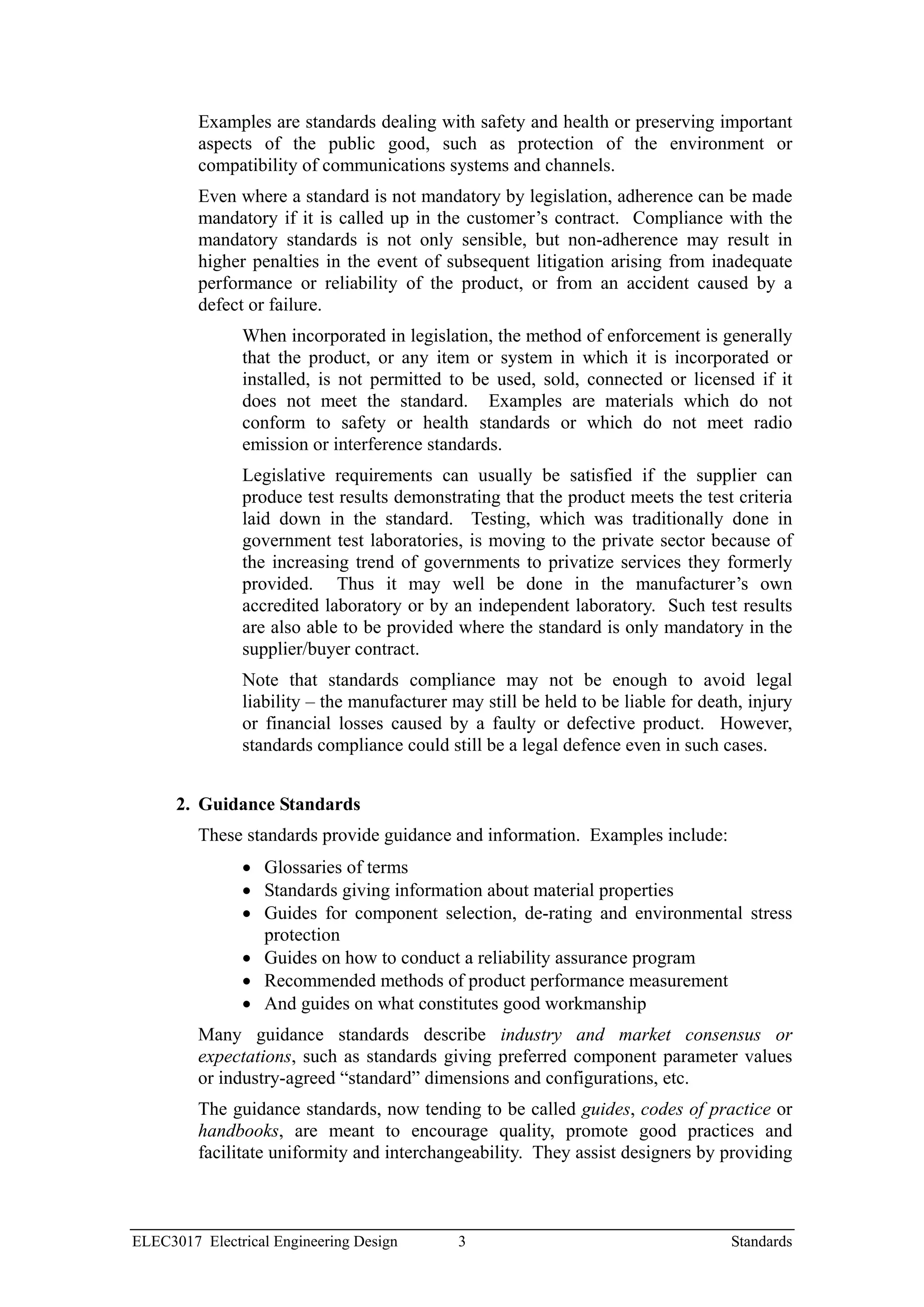 Examples are standards dealing with safety and health or preserving important
         aspects of the public good, such as protection of the environment or
         compatibility of communications systems and channels.
         Even where a standard is not mandatory by legislation, adherence can be made
         mandatory if it is called up in the customer’s contract. Compliance with the
         mandatory standards is not only sensible, but non-adherence may result in
         higher penalties in the event of subsequent litigation arising from inadequate
         performance or reliability of the product, or from an accident caused by a
         defect or failure.
               When incorporated in legislation, the method of enforcement is generally
               that the product, or any item or system in which it is incorporated or
               installed, is not permitted to be used, sold, connected or licensed if it
               does not meet the standard. Examples are materials which do not
               conform to safety or health standards or which do not meet radio
               emission or interference standards.
               Legislative requirements can usually be satisfied if the supplier can
               produce test results demonstrating that the product meets the test criteria
               laid down in the standard. Testing, which was traditionally done in
               government test laboratories, is moving to the private sector because of
               the increasing trend of governments to privatize services they formerly
               provided. Thus it may well be done in the manufacturer’s own
               accredited laboratory or by an independent laboratory. Such test results
               are also able to be provided where the standard is only mandatory in the
               supplier/buyer contract.
               Note that standards compliance may not be enough to avoid legal
               liability – the manufacturer may still be held to be liable for death, injury
               or financial losses caused by a faulty or defective product. However,
               standards compliance could still be a legal defence even in such cases.


      2. Guidance Standards
         These standards provide guidance and information. Examples include:
               • Glossaries of terms
               • Standards giving information about material properties
               • Guides for component selection, de-rating and environmental stress
                 protection
               • Guides on how to conduct a reliability assurance program
               • Recommended methods of product performance measurement
               • And guides on what constitutes good workmanship
         Many guidance standards describe industry and market consensus or
         expectations, such as standards giving preferred component parameter values
         or industry-agreed “standard” dimensions and configurations, etc.
         The guidance standards, now tending to be called guides, codes of practice or
         handbooks, are meant to encourage quality, promote good practices and
         facilitate uniformity and interchangeability. They assist designers by providing



ELEC3017 Electrical Engineering Design       3                                     Standards
 