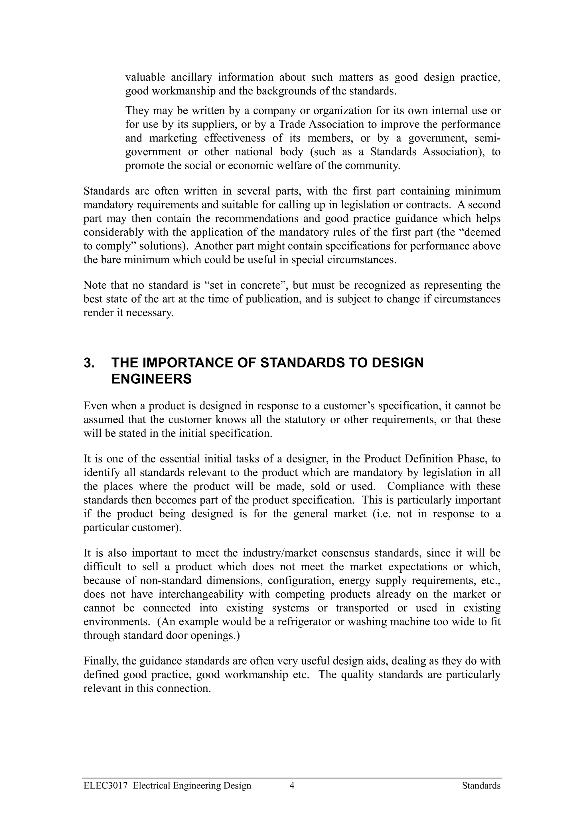 valuable ancillary information about such matters as good design practice,
         good workmanship and the backgrounds of the standards.
         They may be written by a company or organization for its own internal use or
         for use by its suppliers, or by a Trade Association to improve the performance
         and marketing effectiveness of its members, or by a government, semi-
         government or other national body (such as a Standards Association), to
         promote the social or economic welfare of the community.

Standards are often written in several parts, with the first part containing minimum
mandatory requirements and suitable for calling up in legislation or contracts. A second
part may then contain the recommendations and good practice guidance which helps
considerably with the application of the mandatory rules of the first part (the “deemed
to comply” solutions). Another part might contain specifications for performance above
the bare minimum which could be useful in special circumstances.

Note that no standard is “set in concrete”, but must be recognized as representing the
best state of the art at the time of publication, and is subject to change if circumstances
render it necessary.



3.    THE IMPORTANCE OF STANDARDS TO DESIGN
      ENGINEERS
Even when a product is designed in response to a customer’s specification, it cannot be
assumed that the customer knows all the statutory or other requirements, or that these
will be stated in the initial specification.

It is one of the essential initial tasks of a designer, in the Product Definition Phase, to
identify all standards relevant to the product which are mandatory by legislation in all
the places where the product will be made, sold or used. Compliance with these
standards then becomes part of the product specification. This is particularly important
if the product being designed is for the general market (i.e. not in response to a
particular customer).

It is also important to meet the industry/market consensus standards, since it will be
difficult to sell a product which does not meet the market expectations or which,
because of non-standard dimensions, configuration, energy supply requirements, etc.,
does not have interchangeability with competing products already on the market or
cannot be connected into existing systems or transported or used in existing
environments. (An example would be a refrigerator or washing machine too wide to fit
through standard door openings.)

Finally, the guidance standards are often very useful design aids, dealing as they do with
defined good practice, good workmanship etc. The quality standards are particularly
relevant in this connection.




ELEC3017 Electrical Engineering Design      4                                     Standards
 