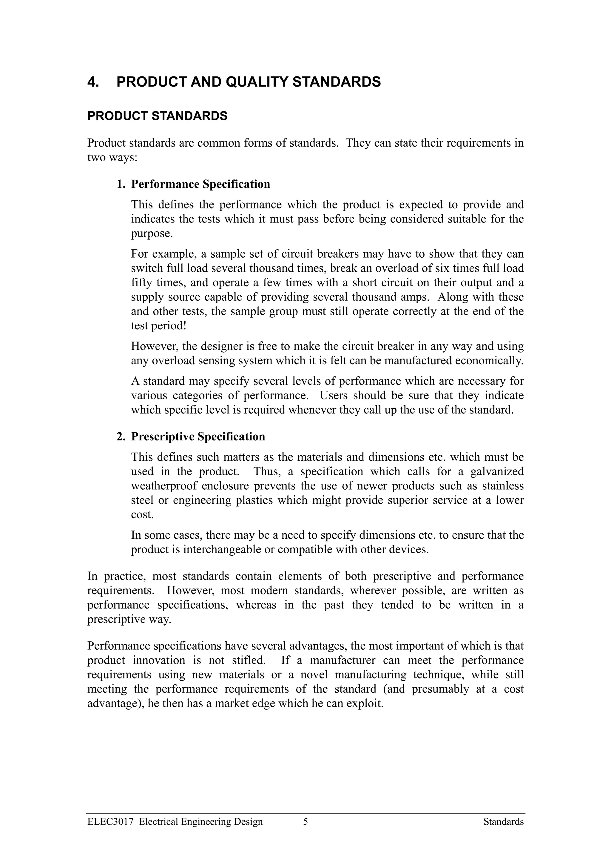 4.    PRODUCT AND QUALITY STANDARDS

PRODUCT STANDARDS

Product standards are common forms of standards. They can state their requirements in
two ways:

      1. Performance Specification
         This defines the performance which the product is expected to provide and
         indicates the tests which it must pass before being considered suitable for the
         purpose.
         For example, a sample set of circuit breakers may have to show that they can
         switch full load several thousand times, break an overload of six times full load
         fifty times, and operate a few times with a short circuit on their output and a
         supply source capable of providing several thousand amps. Along with these
         and other tests, the sample group must still operate correctly at the end of the
         test period!
         However, the designer is free to make the circuit breaker in any way and using
         any overload sensing system which it is felt can be manufactured economically.
         A standard may specify several levels of performance which are necessary for
         various categories of performance. Users should be sure that they indicate
         which specific level is required whenever they call up the use of the standard.

      2. Prescriptive Specification
         This defines such matters as the materials and dimensions etc. which must be
         used in the product. Thus, a specification which calls for a galvanized
         weatherproof enclosure prevents the use of newer products such as stainless
         steel or engineering plastics which might provide superior service at a lower
         cost.
         In some cases, there may be a need to specify dimensions etc. to ensure that the
         product is interchangeable or compatible with other devices.

In practice, most standards contain elements of both prescriptive and performance
requirements. However, most modern standards, wherever possible, are written as
performance specifications, whereas in the past they tended to be written in a
prescriptive way.

Performance specifications have several advantages, the most important of which is that
product innovation is not stifled. If a manufacturer can meet the performance
requirements using new materials or a novel manufacturing technique, while still
meeting the performance requirements of the standard (and presumably at a cost
advantage), he then has a market edge which he can exploit.




ELEC3017 Electrical Engineering Design      5                                    Standards
 