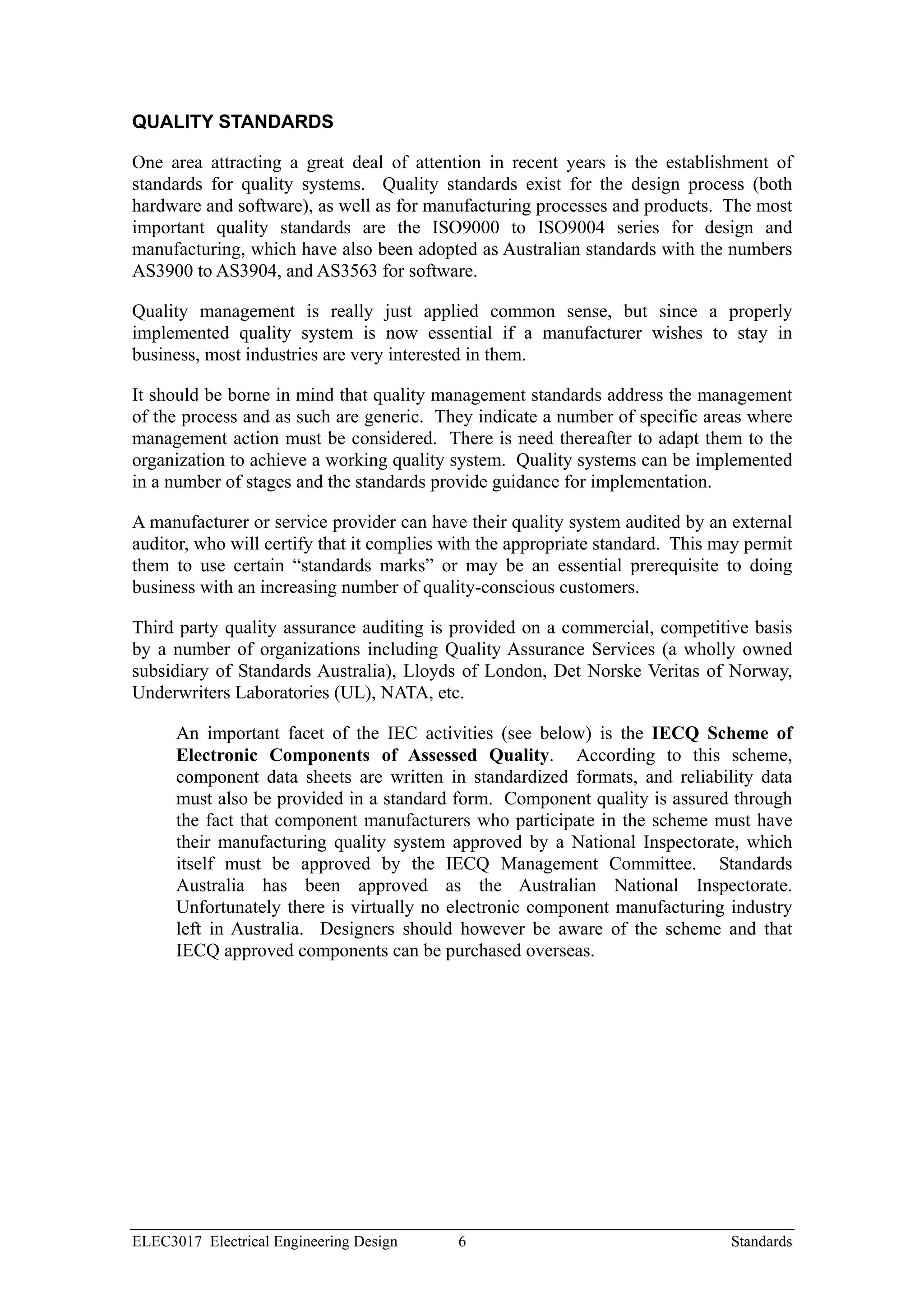 QUALITY STANDARDS

One area attracting a great deal of attention in recent years is the establishment of
standards for quality systems. Quality standards exist for the design process (both
hardware and software), as well as for manufacturing processes and products. The most
important quality standards are the ISO9000 to ISO9004 series for design and
manufacturing, which have also been adopted as Australian standards with the numbers
AS3900 to AS3904, and AS3563 for software.

Quality management is really just applied common sense, but since a properly
implemented quality system is now essential if a manufacturer wishes to stay in
business, most industries are very interested in them.

It should be borne in mind that quality management standards address the management
of the process and as such are generic. They indicate a number of specific areas where
management action must be considered. There is need thereafter to adapt them to the
organization to achieve a working quality system. Quality systems can be implemented
in a number of stages and the standards provide guidance for implementation.

A manufacturer or service provider can have their quality system audited by an external
auditor, who will certify that it complies with the appropriate standard. This may permit
them to use certain “standards marks” or may be an essential prerequisite to doing
business with an increasing number of quality-conscious customers.

Third party quality assurance auditing is provided on a commercial, competitive basis
by a number of organizations including Quality Assurance Services (a wholly owned
subsidiary of Standards Australia), Lloyds of London, Det Norske Veritas of Norway,
Underwriters Laboratories (UL), NATA, etc.

      An important facet of the IEC activities (see below) is the IECQ Scheme of
      Electronic Components of Assessed Quality. According to this scheme,
      component data sheets are written in standardized formats, and reliability data
      must also be provided in a standard form. Component quality is assured through
      the fact that component manufacturers who participate in the scheme must have
      their manufacturing quality system approved by a National Inspectorate, which
      itself must be approved by the IECQ Management Committee. Standards
      Australia has been approved as the Australian National Inspectorate.
      Unfortunately there is virtually no electronic component manufacturing industry
      left in Australia. Designers should however be aware of the scheme and that
      IECQ approved components can be purchased overseas.




ELEC3017 Electrical Engineering Design     6                                    Standards
 