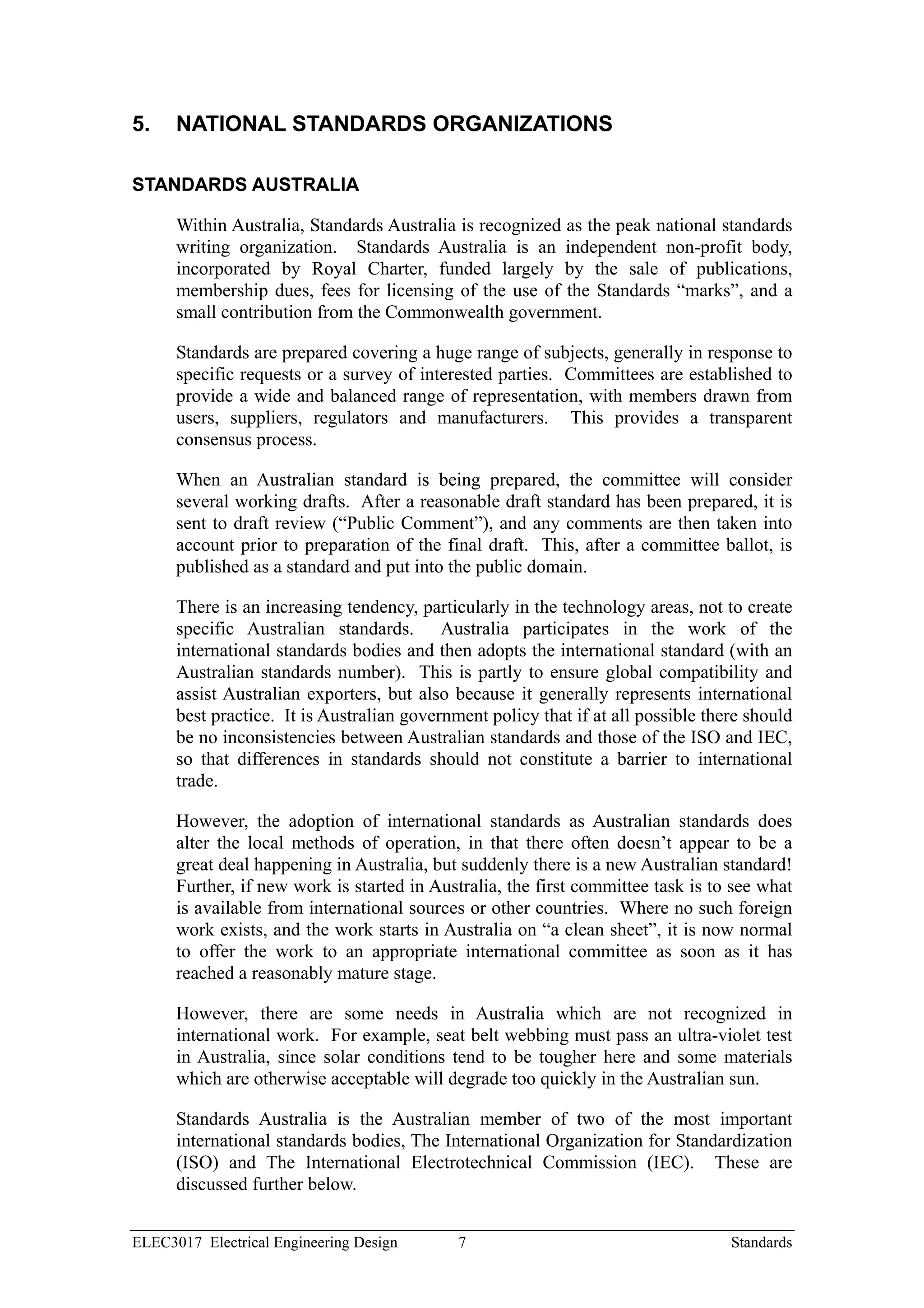 5.    NATIONAL STANDARDS ORGANIZATIONS

STANDARDS AUSTRALIA

      Within Australia, Standards Australia is recognized as the peak national standards
      writing organization. Standards Australia is an independent non-profit body,
      incorporated by Royal Charter, funded largely by the sale of publications,
      membership dues, fees for licensing of the use of the Standards “marks”, and a
      small contribution from the Commonwealth government.

      Standards are prepared covering a huge range of subjects, generally in response to
      specific requests or a survey of interested parties. Committees are established to
      provide a wide and balanced range of representation, with members drawn from
      users, suppliers, regulators and manufacturers. This provides a transparent
      consensus process.

      When an Australian standard is being prepared, the committee will consider
      several working drafts. After a reasonable draft standard has been prepared, it is
      sent to draft review (“Public Comment”), and any comments are then taken into
      account prior to preparation of the final draft. This, after a committee ballot, is
      published as a standard and put into the public domain.

      There is an increasing tendency, particularly in the technology areas, not to create
      specific Australian standards. Australia participates in the work of the
      international standards bodies and then adopts the international standard (with an
      Australian standards number). This is partly to ensure global compatibility and
      assist Australian exporters, but also because it generally represents international
      best practice. It is Australian government policy that if at all possible there should
      be no inconsistencies between Australian standards and those of the ISO and IEC,
      so that differences in standards should not constitute a barrier to international
      trade.

      However, the adoption of international standards as Australian standards does
      alter the local methods of operation, in that there often doesn’t appear to be a
      great deal happening in Australia, but suddenly there is a new Australian standard!
      Further, if new work is started in Australia, the first committee task is to see what
      is available from international sources or other countries. Where no such foreign
      work exists, and the work starts in Australia on “a clean sheet”, it is now normal
      to offer the work to an appropriate international committee as soon as it has
      reached a reasonably mature stage.

      However, there are some needs in Australia which are not recognized in
      international work. For example, seat belt webbing must pass an ultra-violet test
      in Australia, since solar conditions tend to be tougher here and some materials
      which are otherwise acceptable will degrade too quickly in the Australian sun.

      Standards Australia is the Australian member of two of the most important
      international standards bodies, The International Organization for Standardization
      (ISO) and The International Electrotechnical Commission (IEC). These are
      discussed further below.


ELEC3017 Electrical Engineering Design       7                                     Standards
 